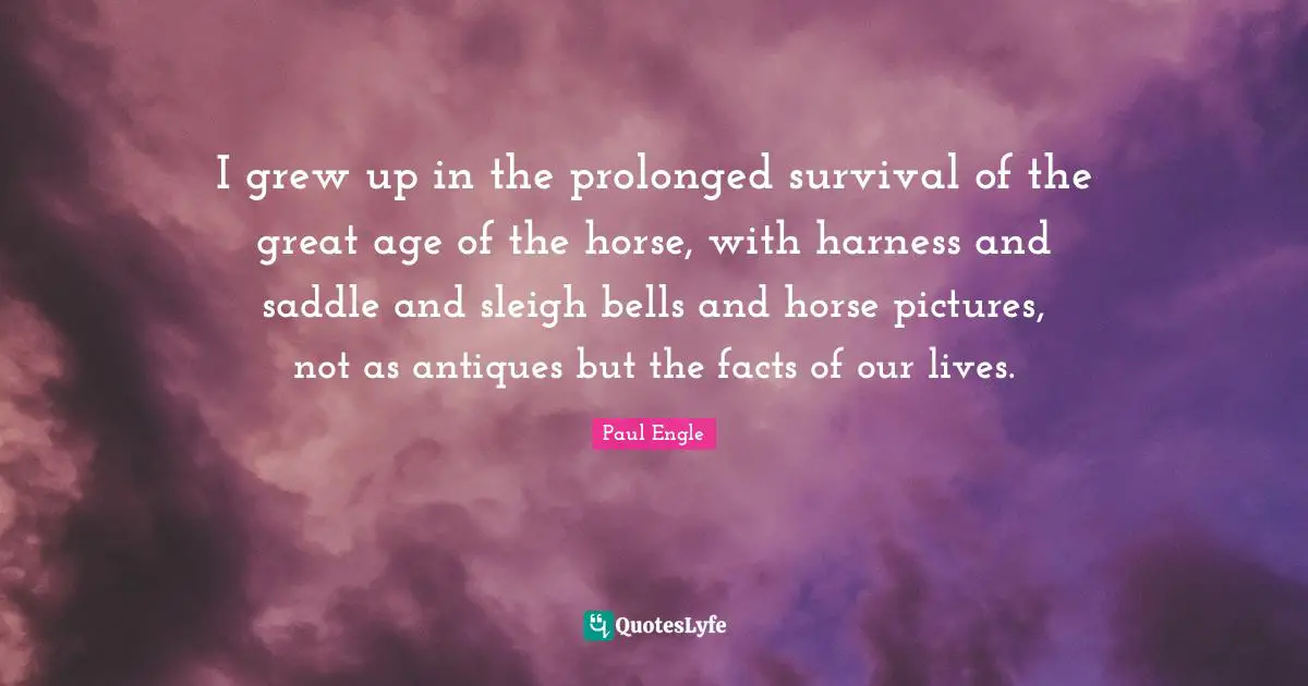 I grew up in the prolonged survival of the great age of the horse, with harness and saddle and sleigh bells and horse pictures, not as antiques but the facts of our lives.