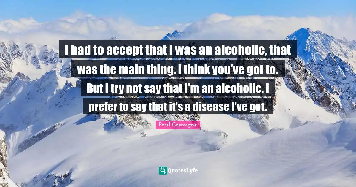 I had to accept that I was an alcoholic, that was the main thing. I think you've got to. But I try not say that I'm an alcoholic. I prefer to say that it's a disease I've got.
