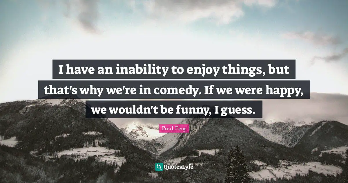 I have an inability to enjoy things, but that's why we're in comedy. If we were happy, we wouldn't be funny, I guess.