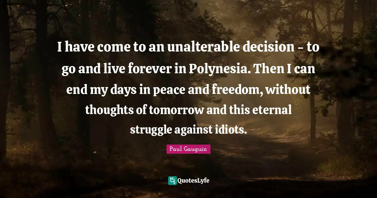 I have come to an unalterable decision - to go and live forever in Polynesia. Then I can end my days in peace and freedom, without thoughts of tomorrow and this eternal struggle against idiots.