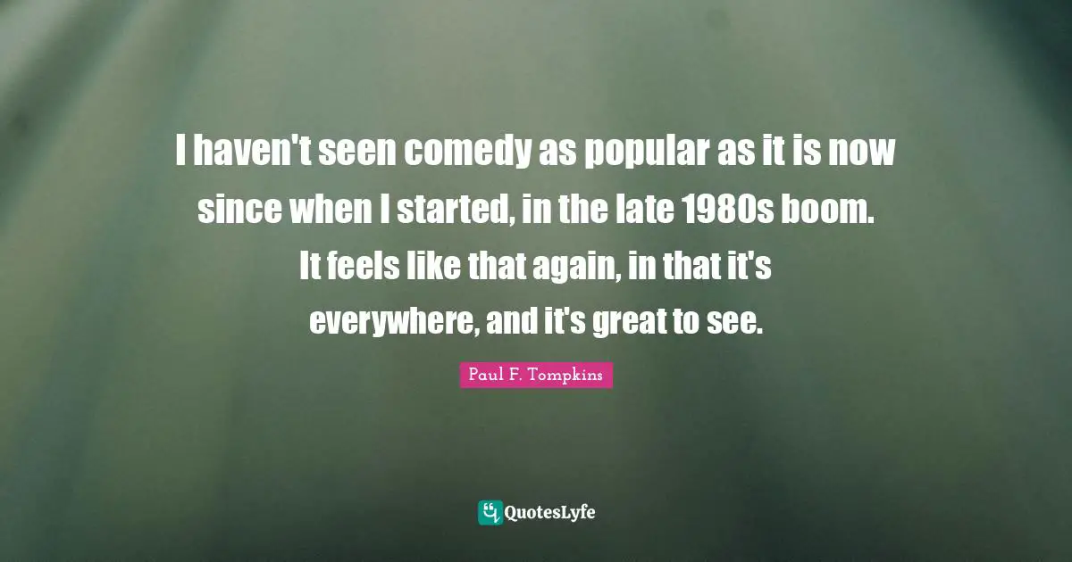 Paul F. Tompkins Quotes: "I haven't seen comedy as popular as it is now since when I started, in the late 1980s boom. It feels like that again, in that it's everywhere, and it's great to see."