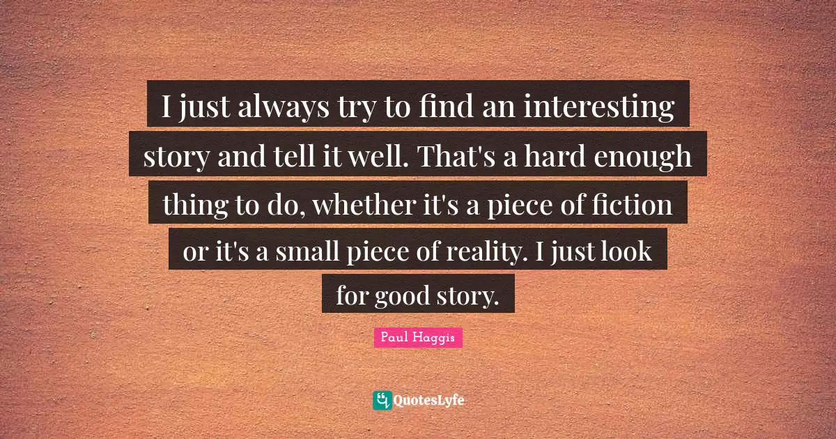I just always try to find an interesting story and tell it well. That's a hard enough thing to do, whether it's a piece of fiction or it's a small piece of reality. I just look for good story.