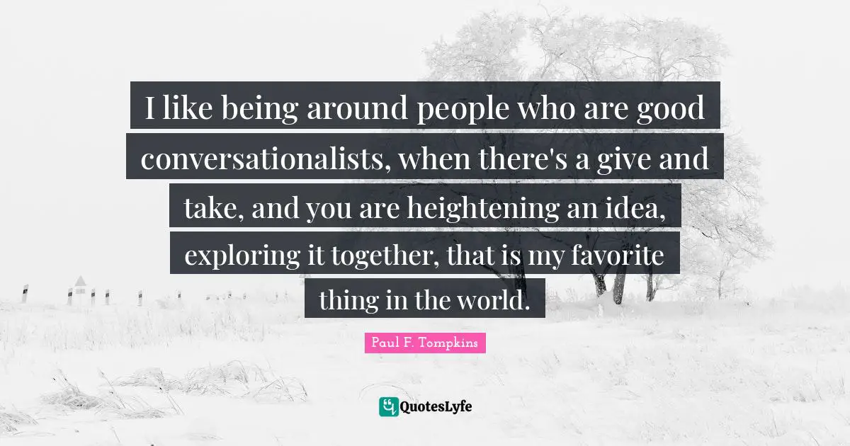 I like being around people who are good conversationalists, when there's a give and take, and you are heightening an idea, exploring it together, that is my favorite thing in the world.