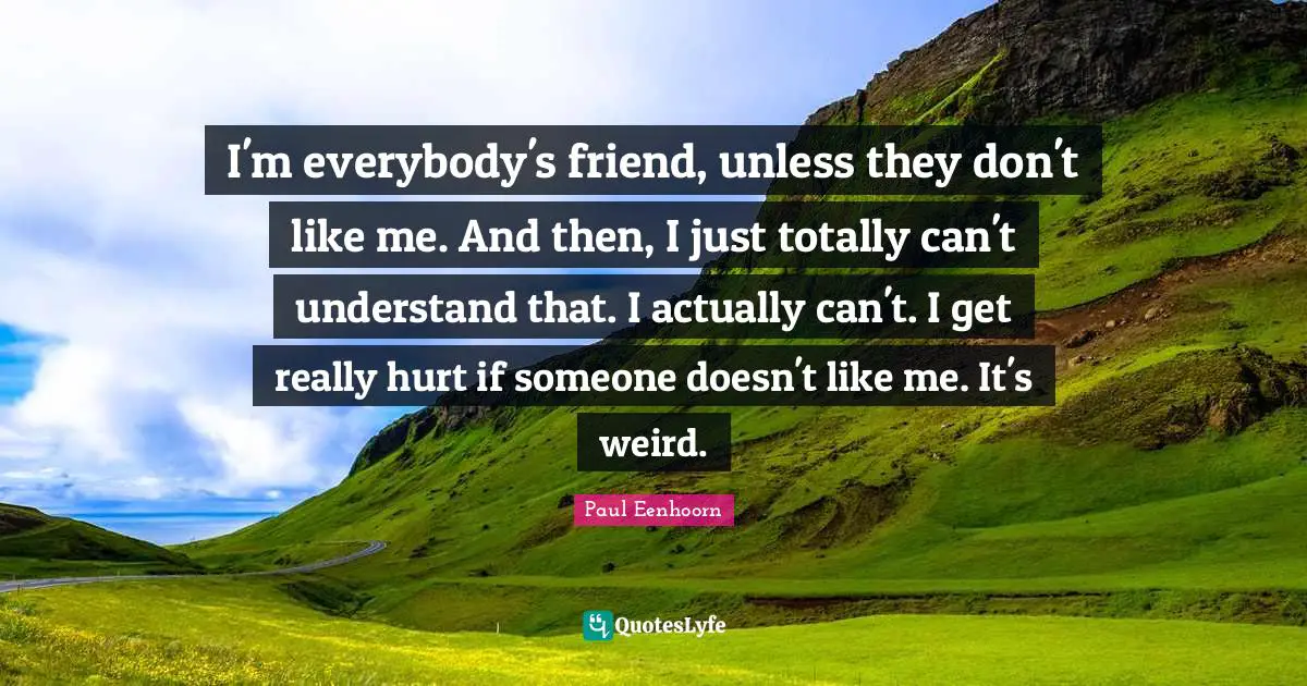 I'm everybody's friend, unless they don't like me. And then, I just totally can't understand that. I actually can't. I get really hurt if someone doesn't like me. It's weird.