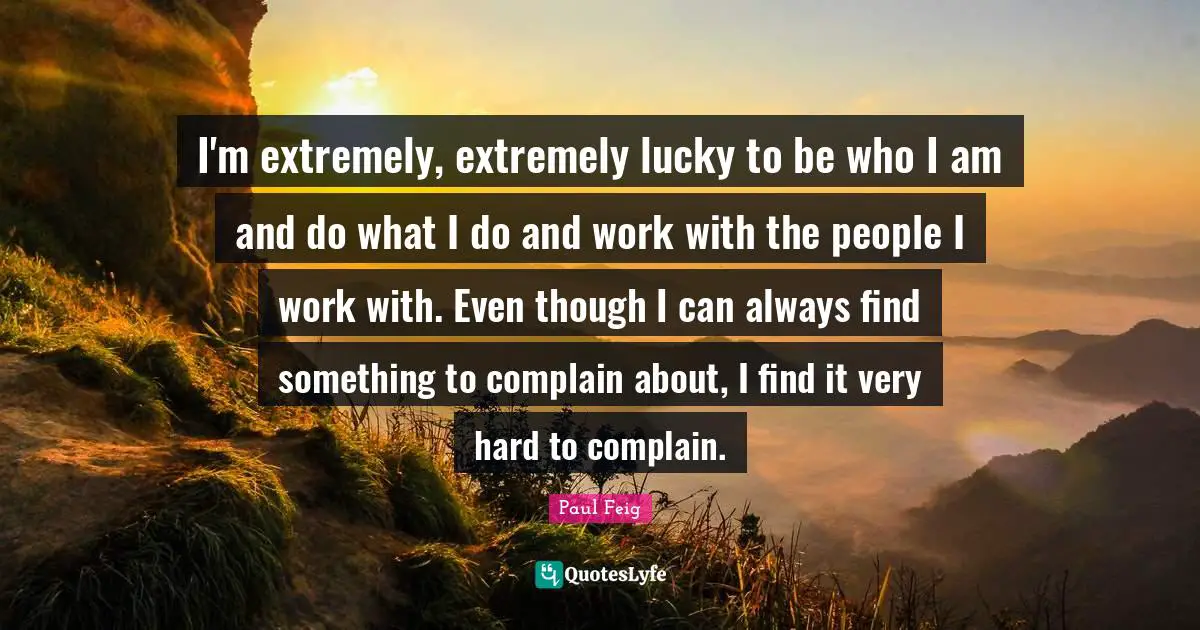 I'm extremely, extremely lucky to be who I am and do what I do and work with the people I work with. Even though I can always find something to complain about, I find it very hard to complain.