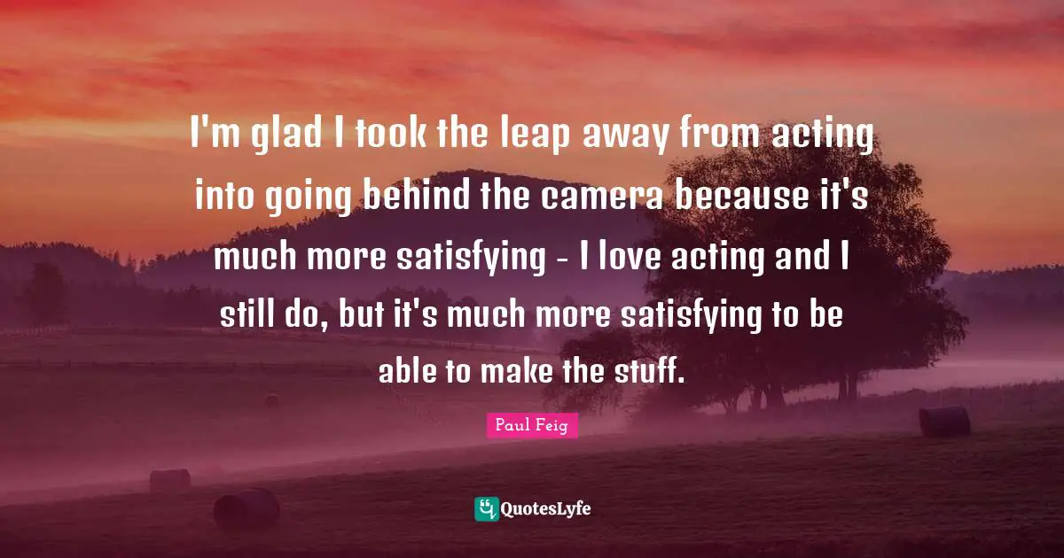 I'm glad I took the leap away from acting into going behind the camera because it's much more satisfying - I love acting and I still do, but it's much more satisfying to be able to make the stuff.