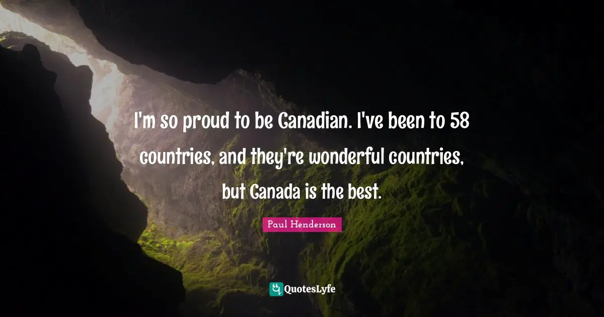I'm so proud to be Canadian. I've been to 58 countries, and they're wonderful countries, but Canada is the best.