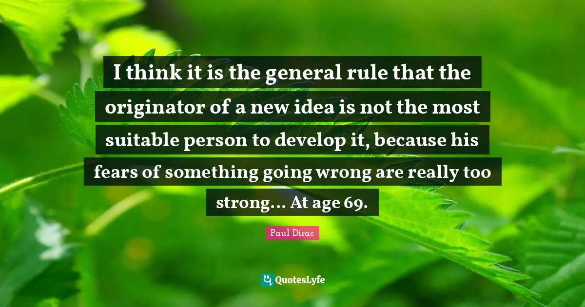 Paul Dirac Quotes: I think it is the general rule that the originator of a new idea is not the most suitable person to develop it, because his fears of something going wrong are really too strong... At age 69.