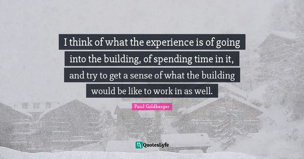 Spending Time Quotes: "I think of what the experience is of going into the building, of spending time in it, and try to get a sense of what the building would be like to work in as well."