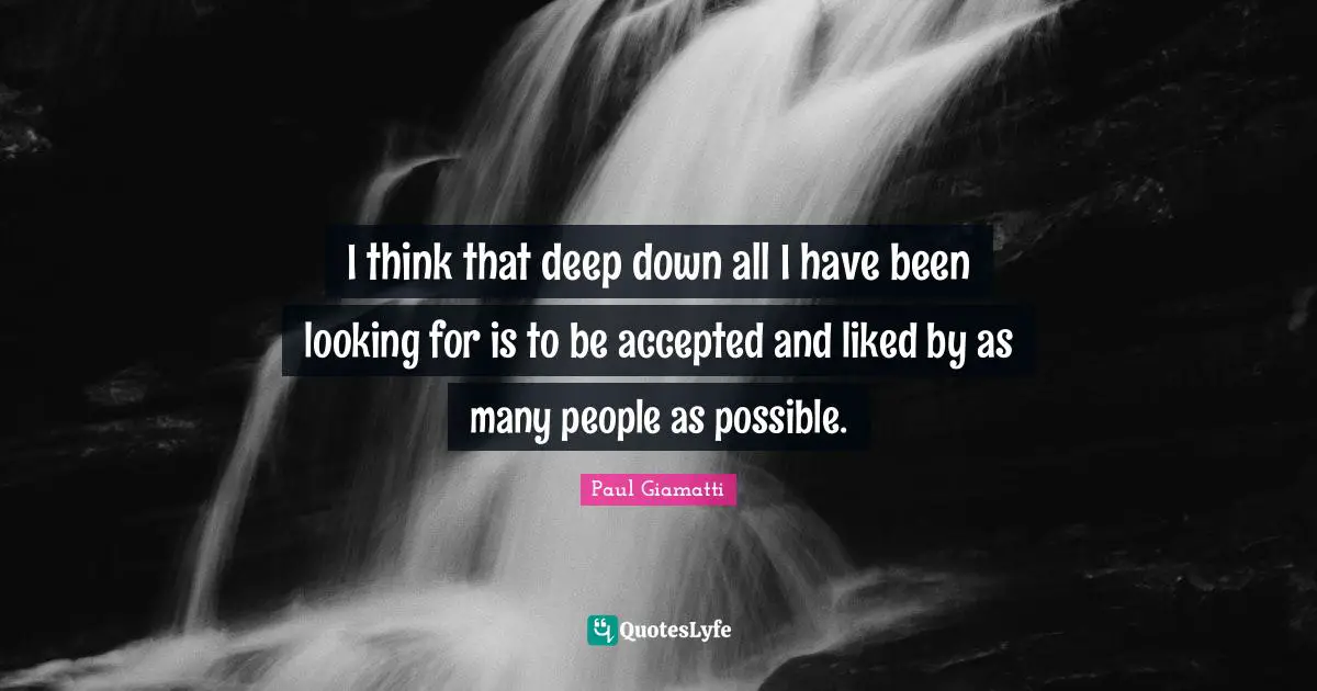 I think that deep down all I have been looking for is to be accepted and liked by as many people as possible.