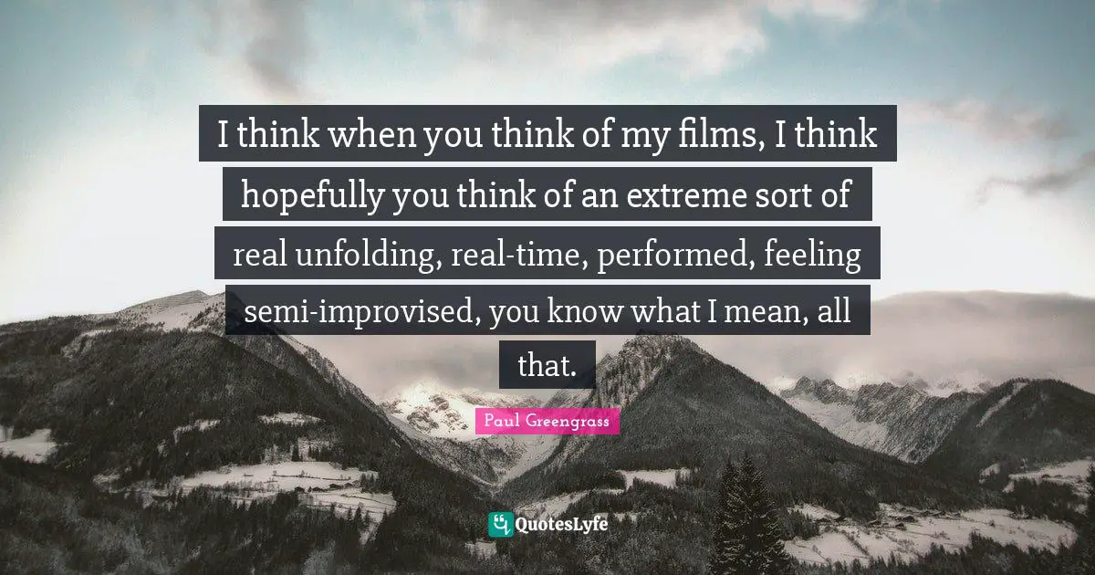 I think when you think of my films, I think hopefully you think of an extreme sort of real unfolding, real-time, performed, feeling semi-improvised, you know what I mean, all that.