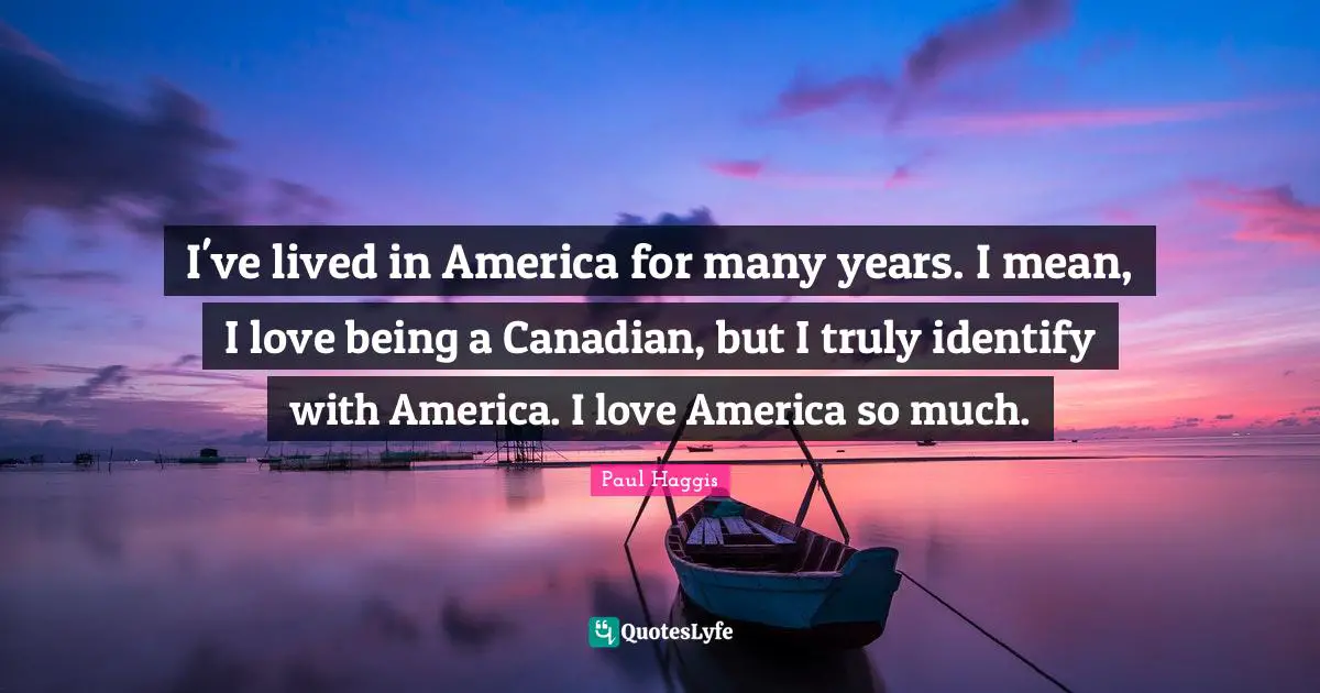 I've lived in America for many years. I mean, I love being a Canadian, but I truly identify with America. I love America so much.