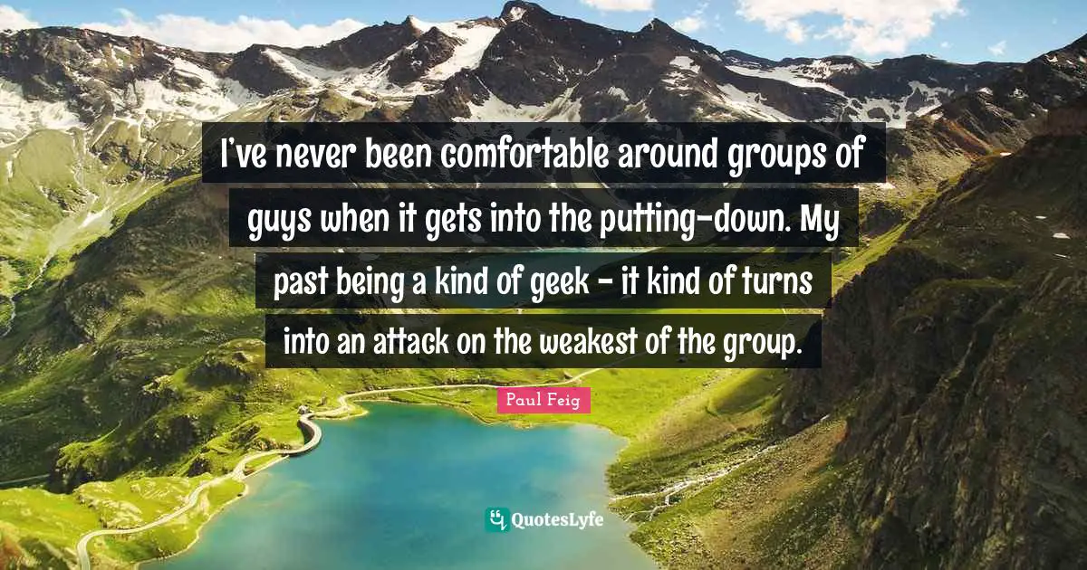 I’ve never been comfortable around groups of guys when it gets into the putting-down. My past being a kind of geek - it kind of turns into an attack on the weakest of the group.