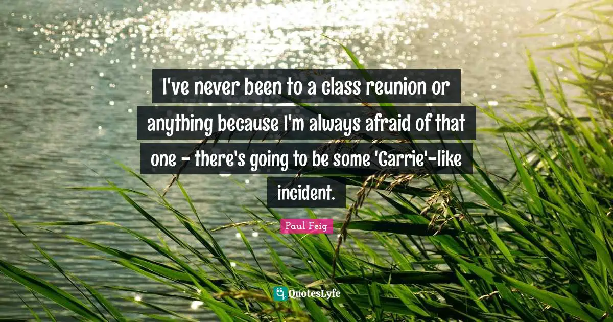 I've never been to a class reunion or anything because I'm always afraid of that one - there's going to be some 'Carrie'-like incident.