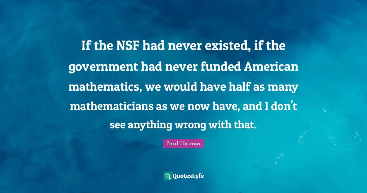 If the NSF had never existed, if the government had never funded American mathematics, we would have half as many mathematicians as we now have, and I don't see anything wrong with that.