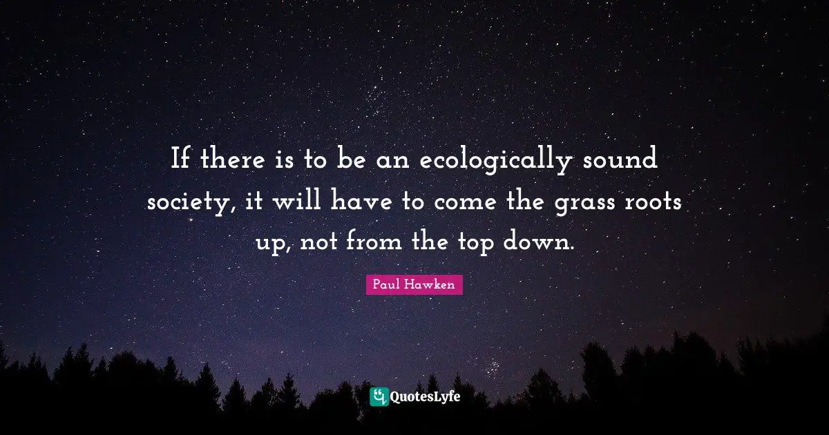 If there is to be an ecologically sound society, it will have to come the grass roots up, not from the top down.