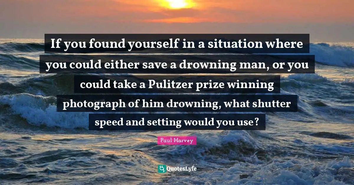 If you found yourself in a situation where you could either save a drowning man, or you could take a Pulitzer prize winning photograph of him drowning, what shutter speed and setting would you use?
