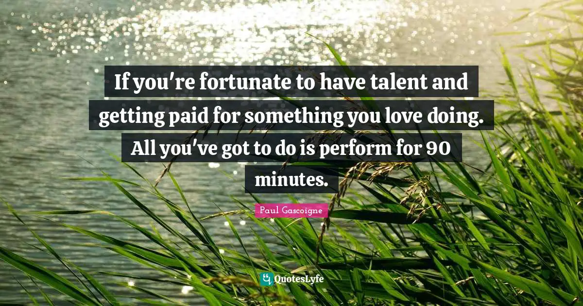 If you're fortunate to have talent and getting paid for something you love doing. All you've got to do is perform for 90 minutes.