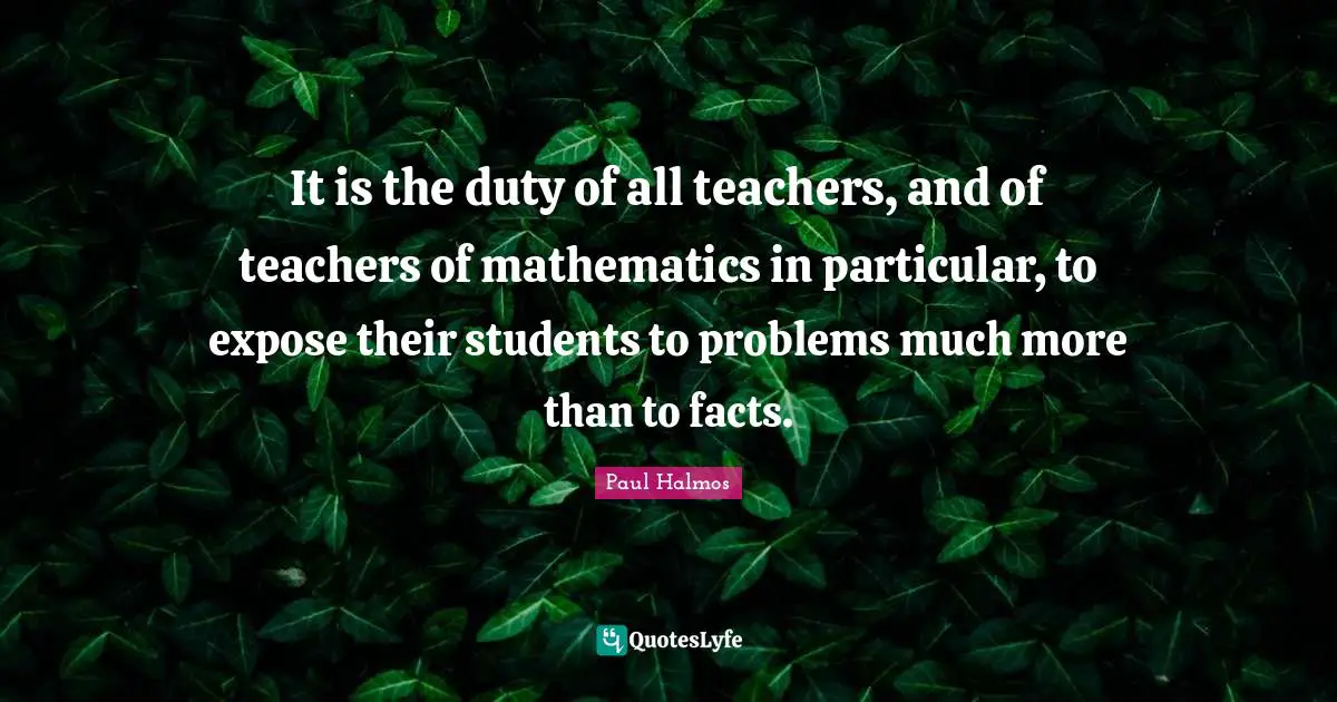 It is the duty of all teachers, and of teachers of mathematics in particular, to expose their students to problems much more than to facts.