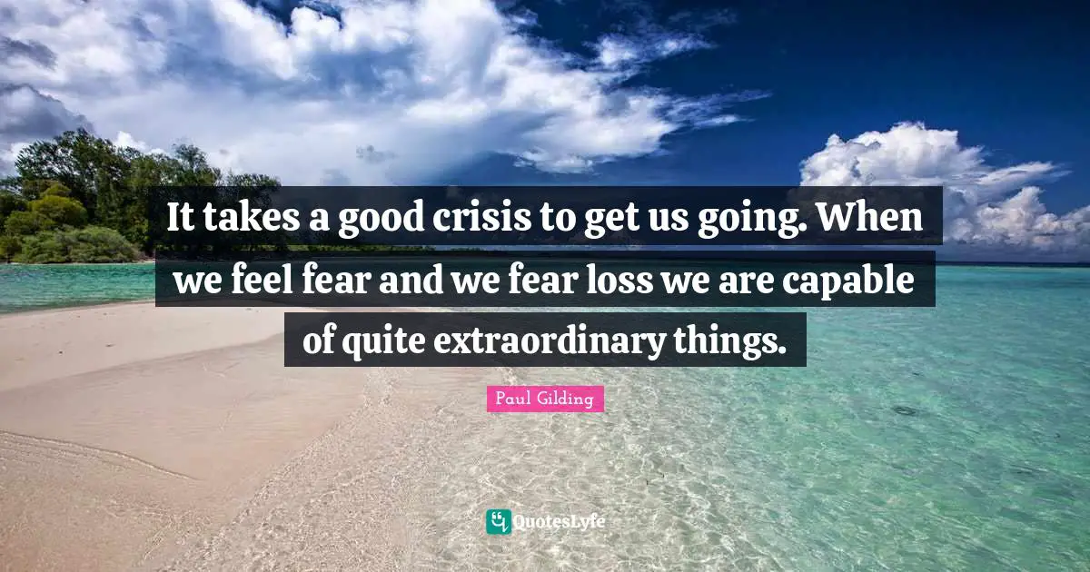 It takes a good crisis to get us going. When we feel fear and we fear loss we are capable of quite extraordinary things.