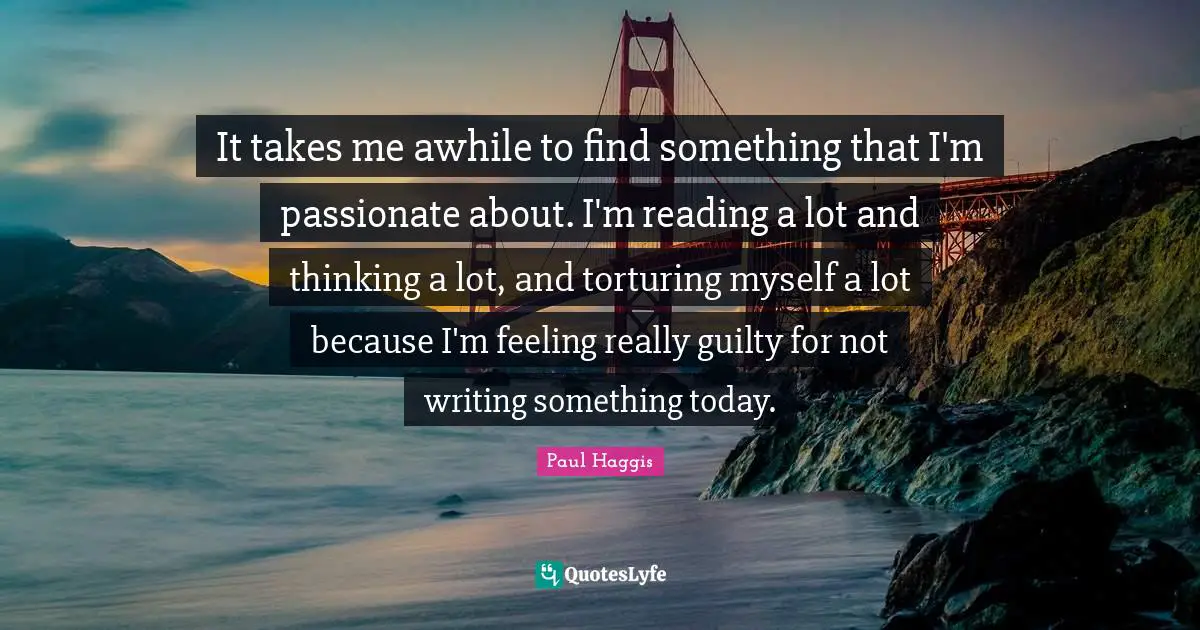 It takes me awhile to find something that I'm passionate about. I'm reading a lot and thinking a lot, and torturing myself a lot because I'm feeling really guilty for not writing something today.