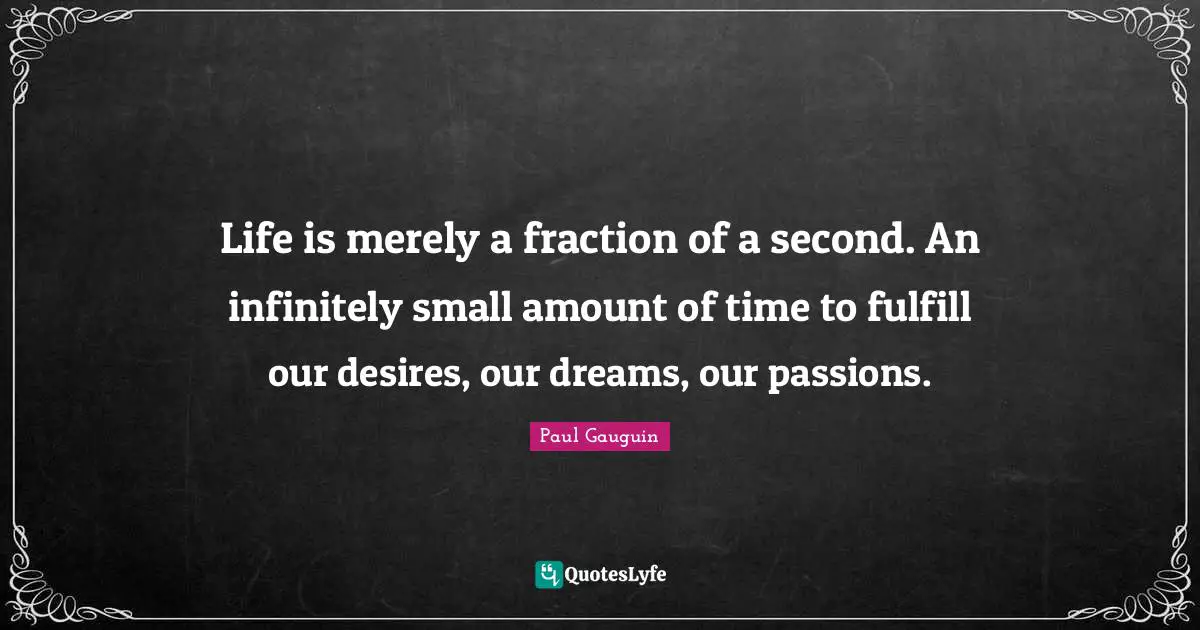 Life is merely a fraction of a second. An infinitely small amount of time to fulfill our desires, our dreams, our passions.