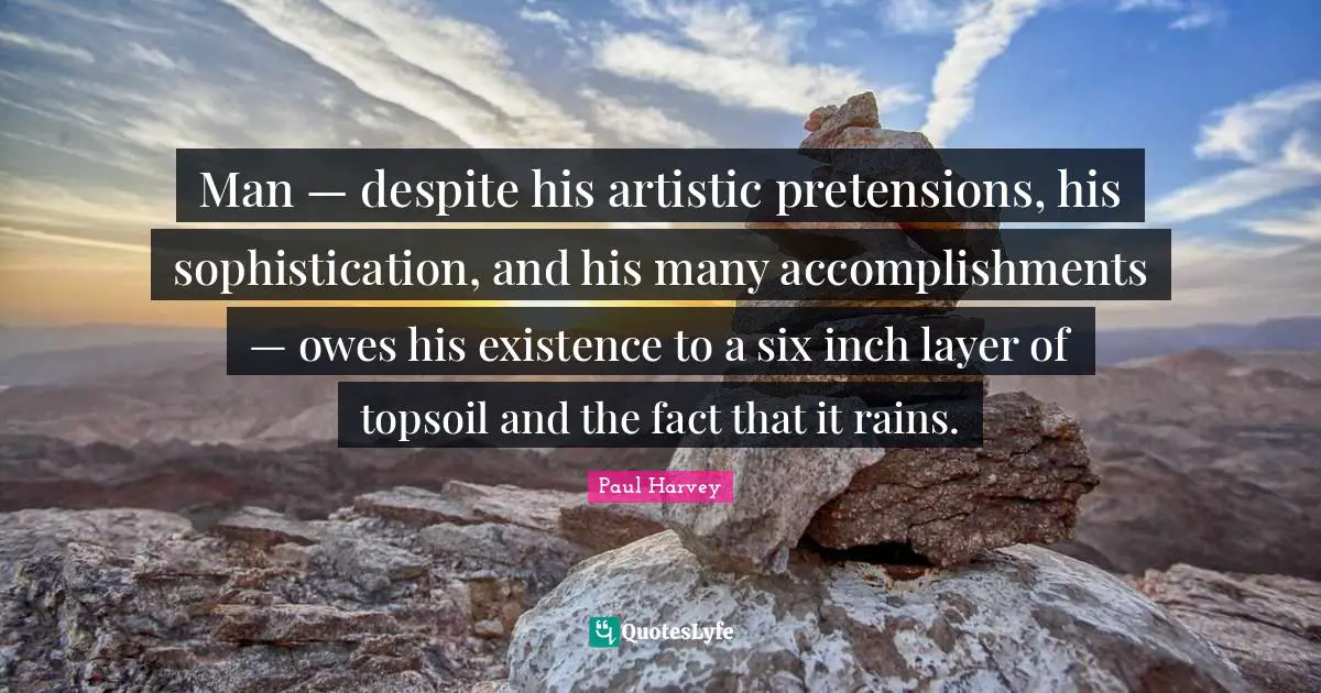 Existence Quotes: "Man — despite his artistic pretensions, his sophistication, and his many accomplishments — owes his existence to a six inch layer of topsoil and the fact that it rains."