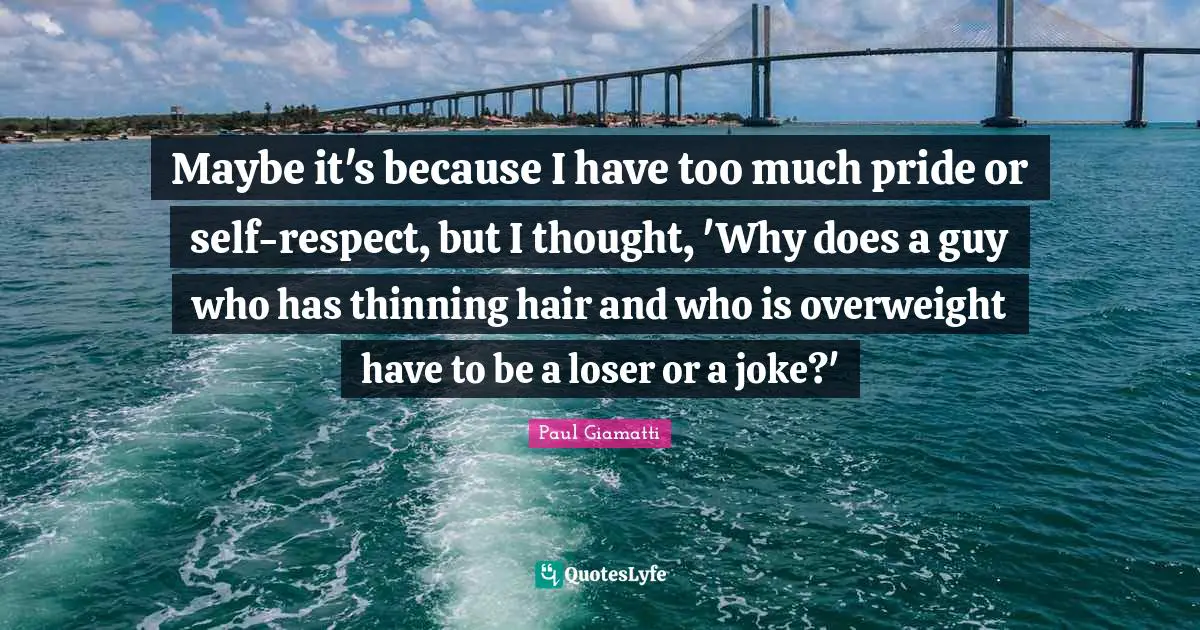 Maybe it's because I have too much pride or self-respect, but I thought, 'Why does a guy who has thinning hair and who is overweight have to be a loser or a joke?'