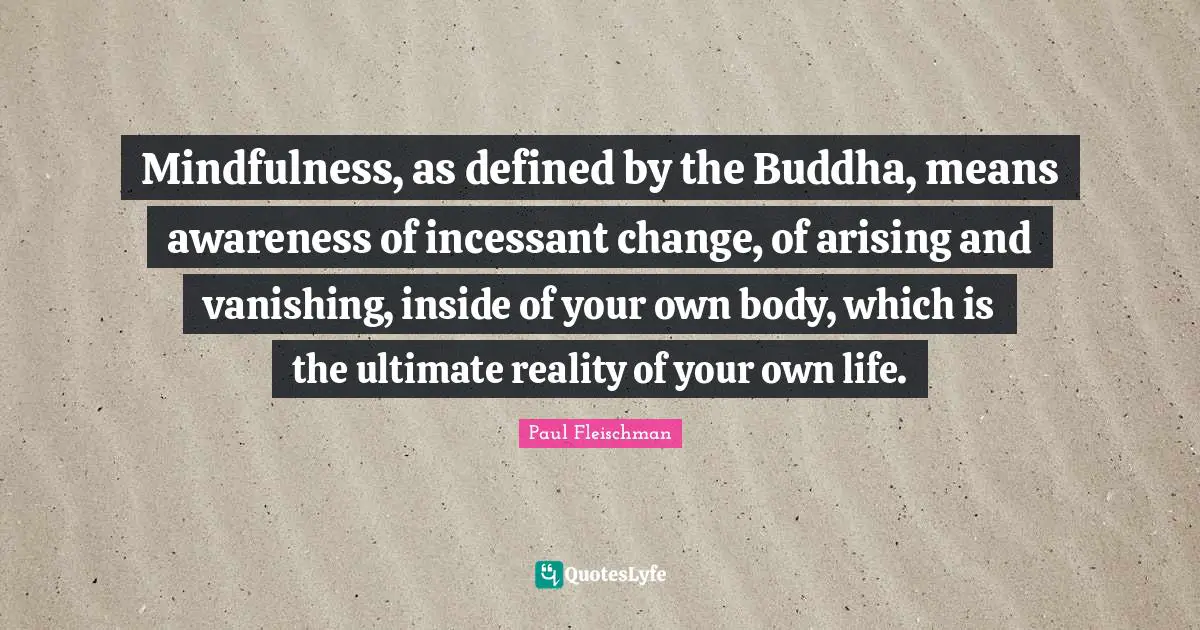 Mindfulness, as defined by the Buddha, means awareness of incessant change, of arising and vanishing, inside of your own body, which is the ultimate reality of your own life.