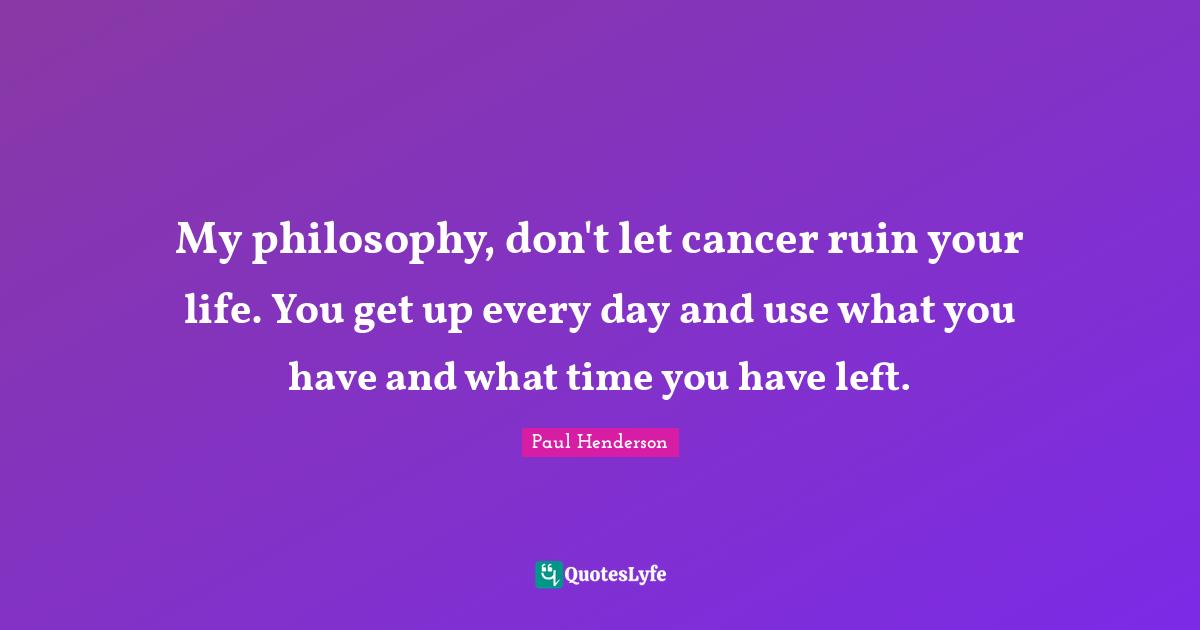 My philosophy, don't let cancer ruin your life. You get up every day and use what you have and what time you have left.