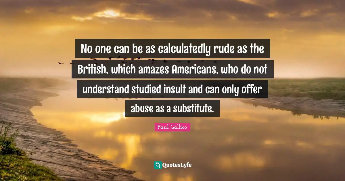 No one can be as calculatedly rude as the British, which amazes Americans, who do not understand studied insult and can only offer abuse as a substitute.