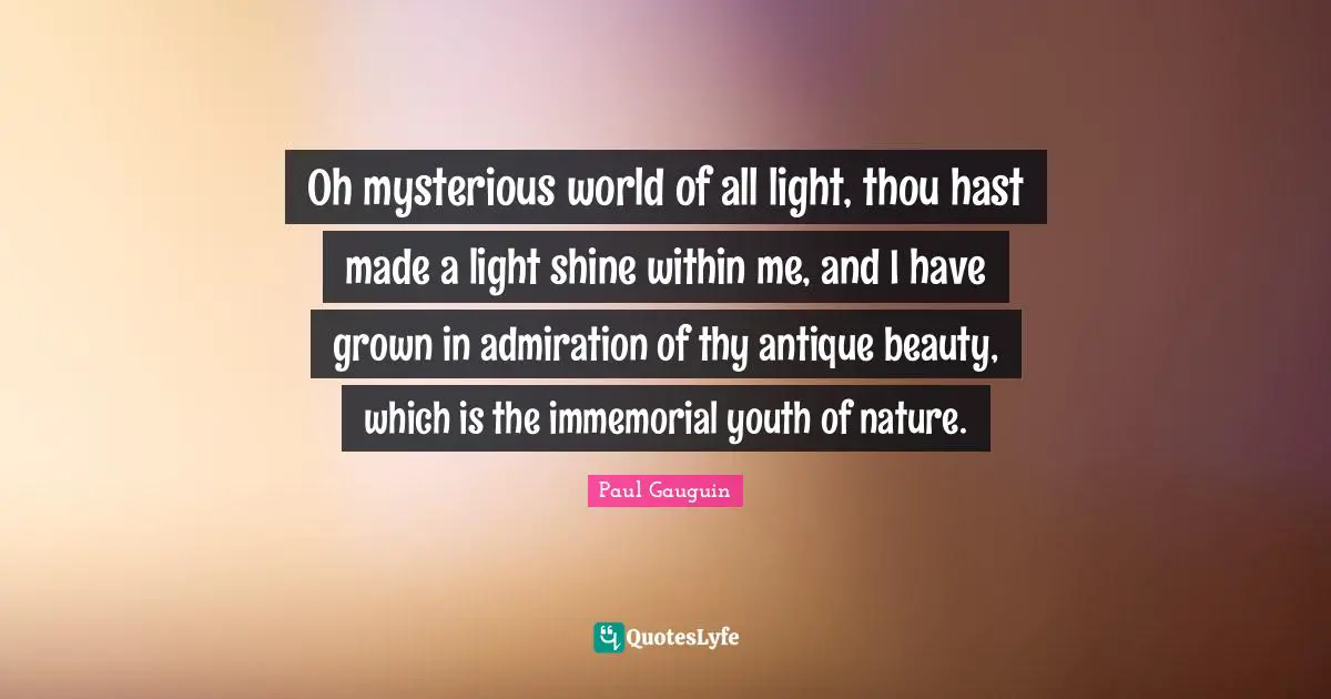 Admiration Quotes: "Oh mysterious world of all light, thou hast made a light shine within me, and I have grown in admiration of thy antique beauty, which is the immemorial youth of nature."
