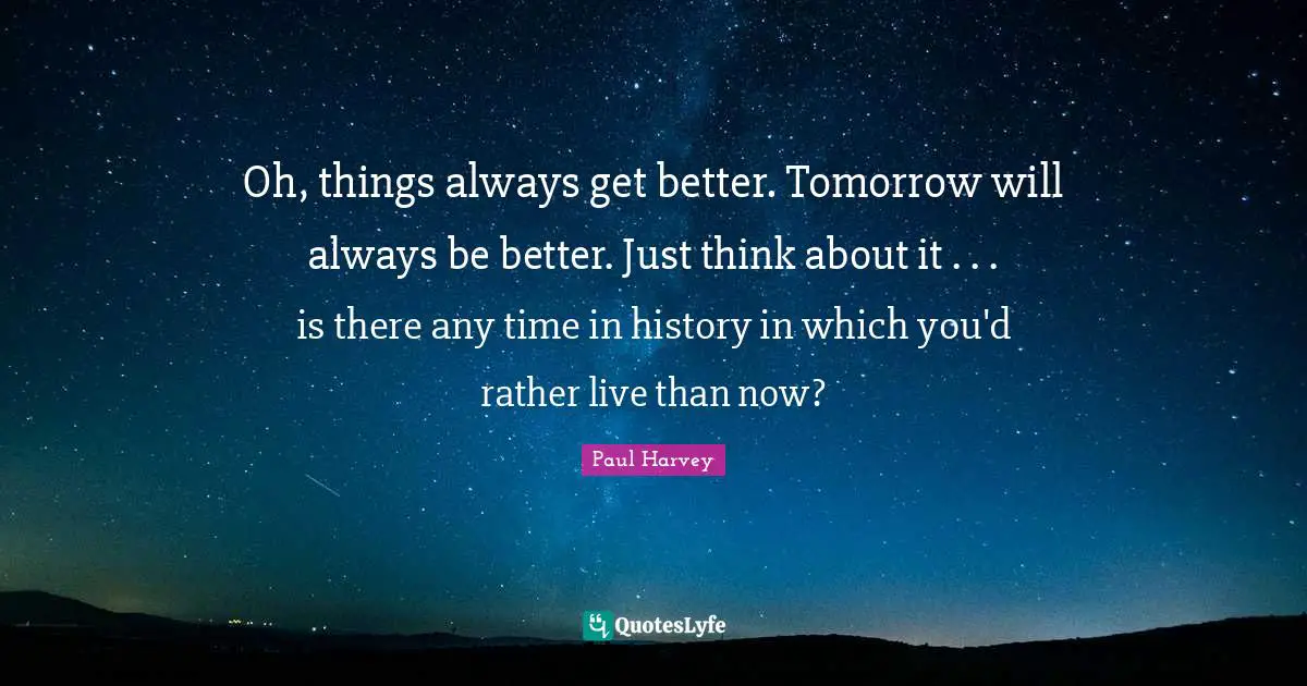Get Better Quotes: "Oh, things always get better. Tomorrow will always be better. Just think about it . . . is there any time in history in which you'd rather live than now?"