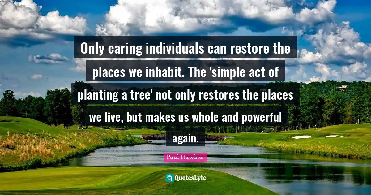 Tree Caring Quotes: "Only caring individuals can restore the places we inhabit. The 'simple act of planting a tree' not only restores the places we live, but makes us whole and powerful again."