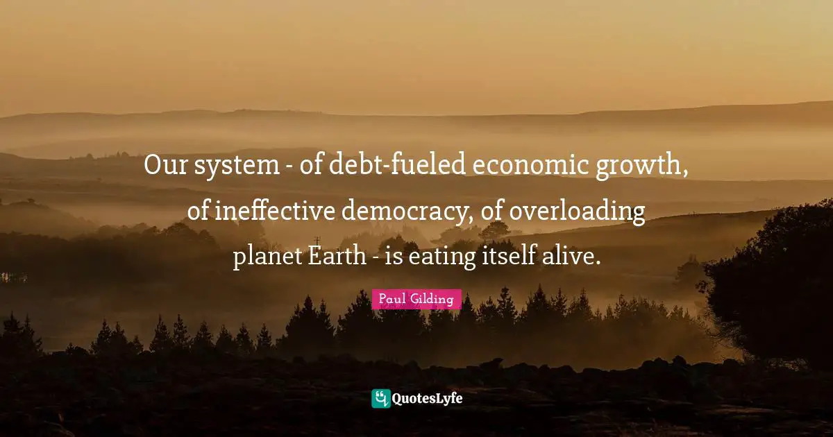 Our system - of debt-fueled economic growth, of ineffective democracy, of overloading planet Earth - is eating itself alive.