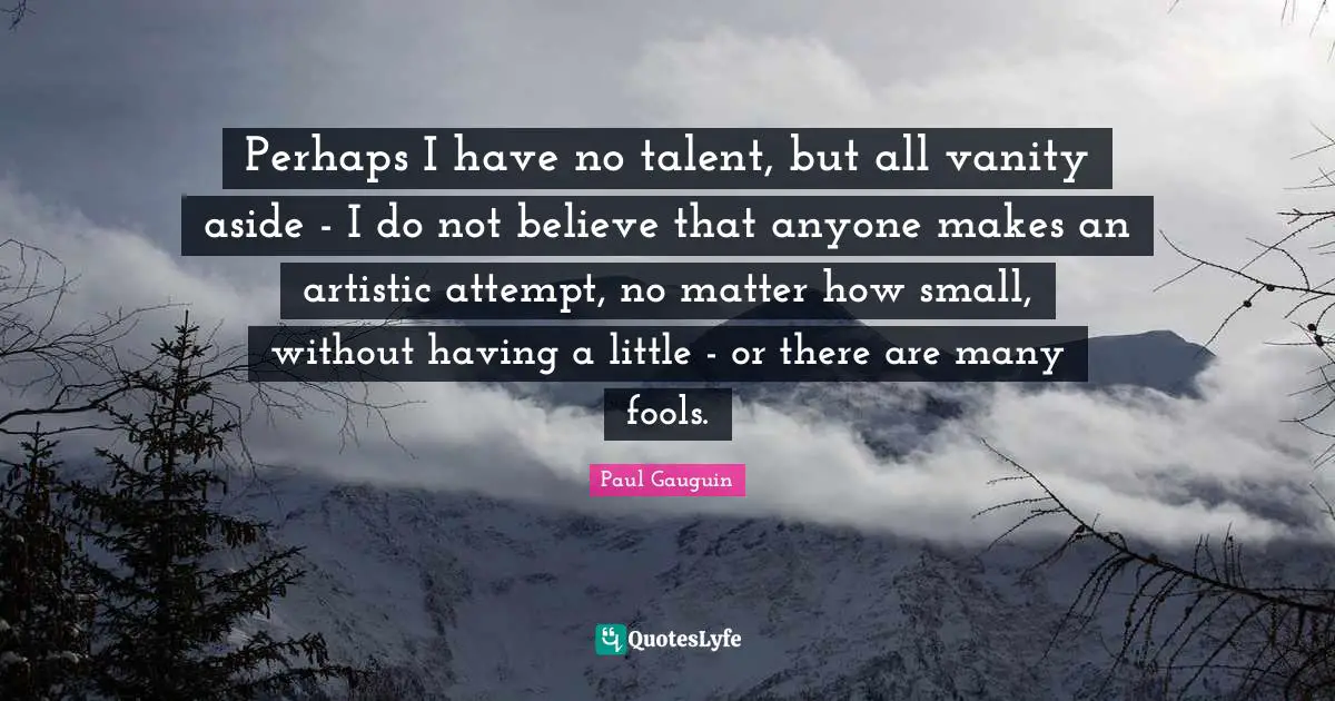Perhaps I have no talent, but all vanity aside - I do not believe that anyone makes an artistic attempt, no matter how small, without having a little - or there are many fools.