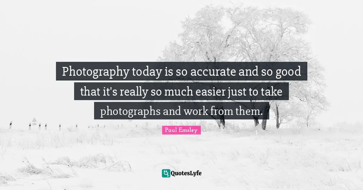 Photography today is so accurate and so good that it's really so much easier just to take photographs and work from them.
