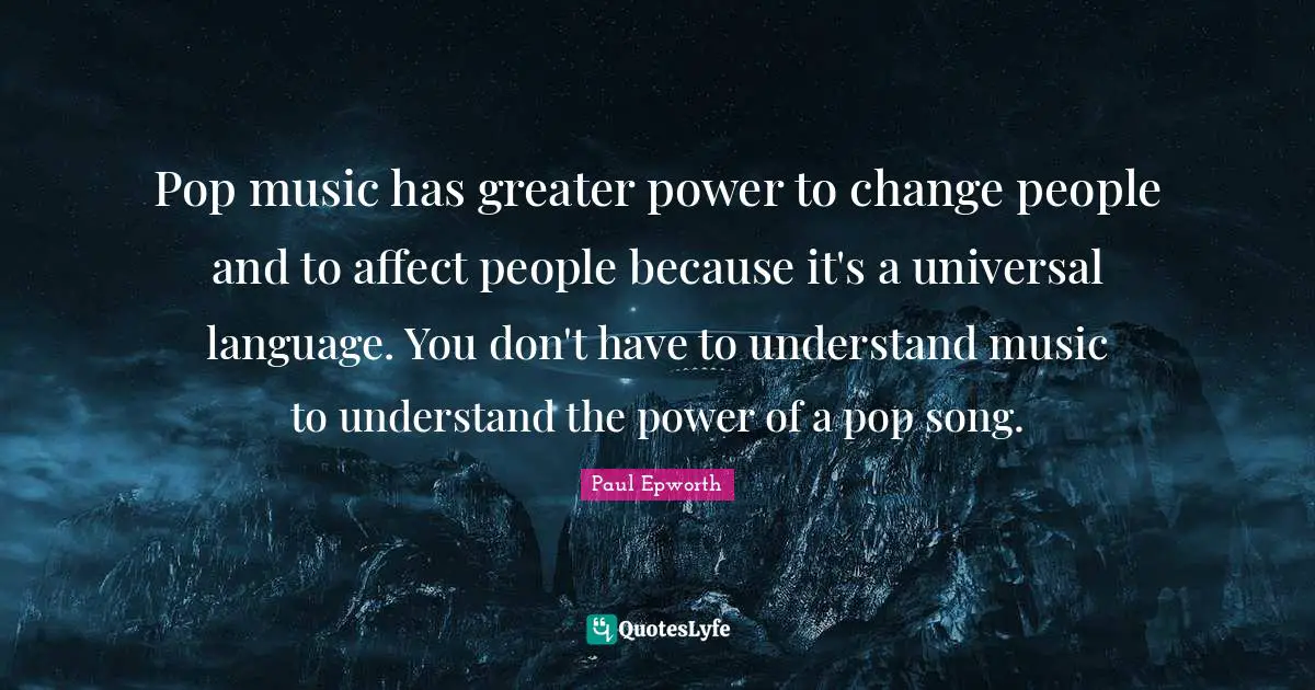 Pop music has greater power to change people and to affect people because it's a universal language. You don't have to understand music to understand the power of a pop song.