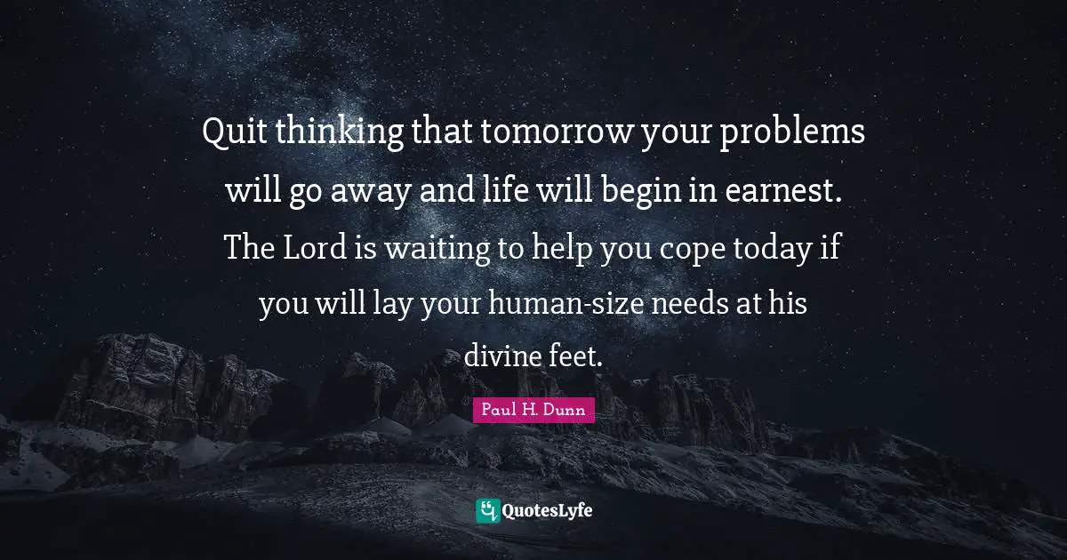 Quit thinking that tomorrow your problems will go away and life will begin in earnest. The Lord is waiting to help you cope today if you will lay your human-size needs at his divine feet.