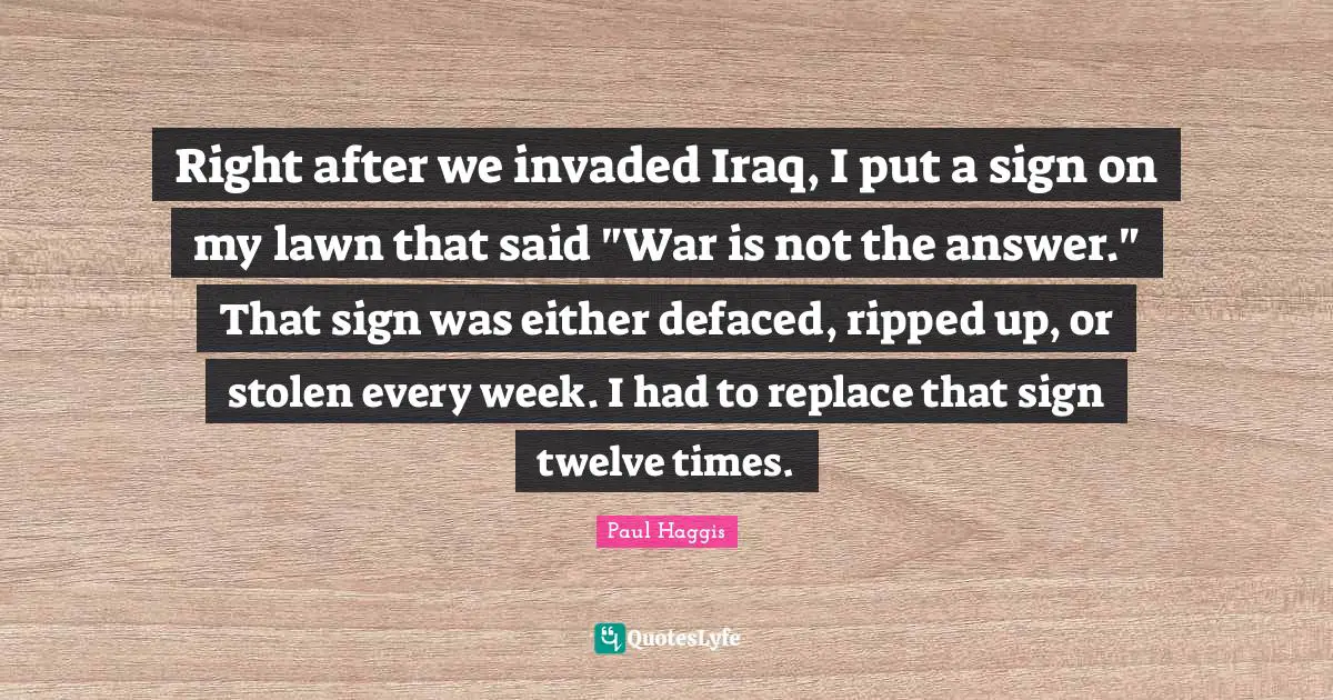 Right after we invaded Iraq, I put a sign on my lawn that said "War is not the answer." That sign was either defaced, ripped up, or stolen every week. I had to replace that sign twelve times.