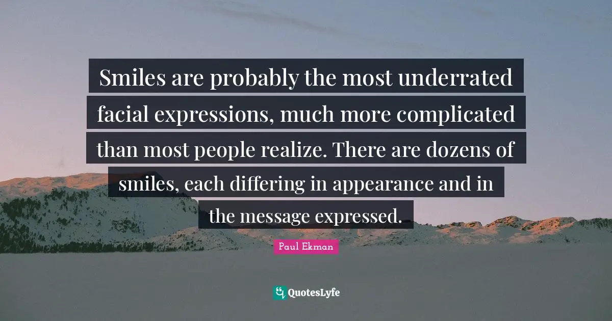 Smiles are probably the most underrated facial expressions, much more complicated than most people realize. There are dozens of smiles, each differing in appearance and in the message expressed.