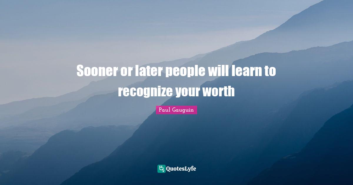 Sooner or later people will learn to recognize your worth