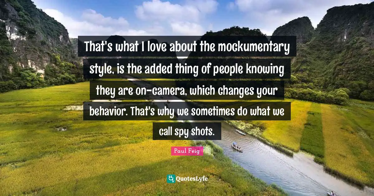 That's what I love about the mockumentary style, is the added thing of people knowing they are on-camera, which changes your behavior. That's why we sometimes do what we call spy shots.