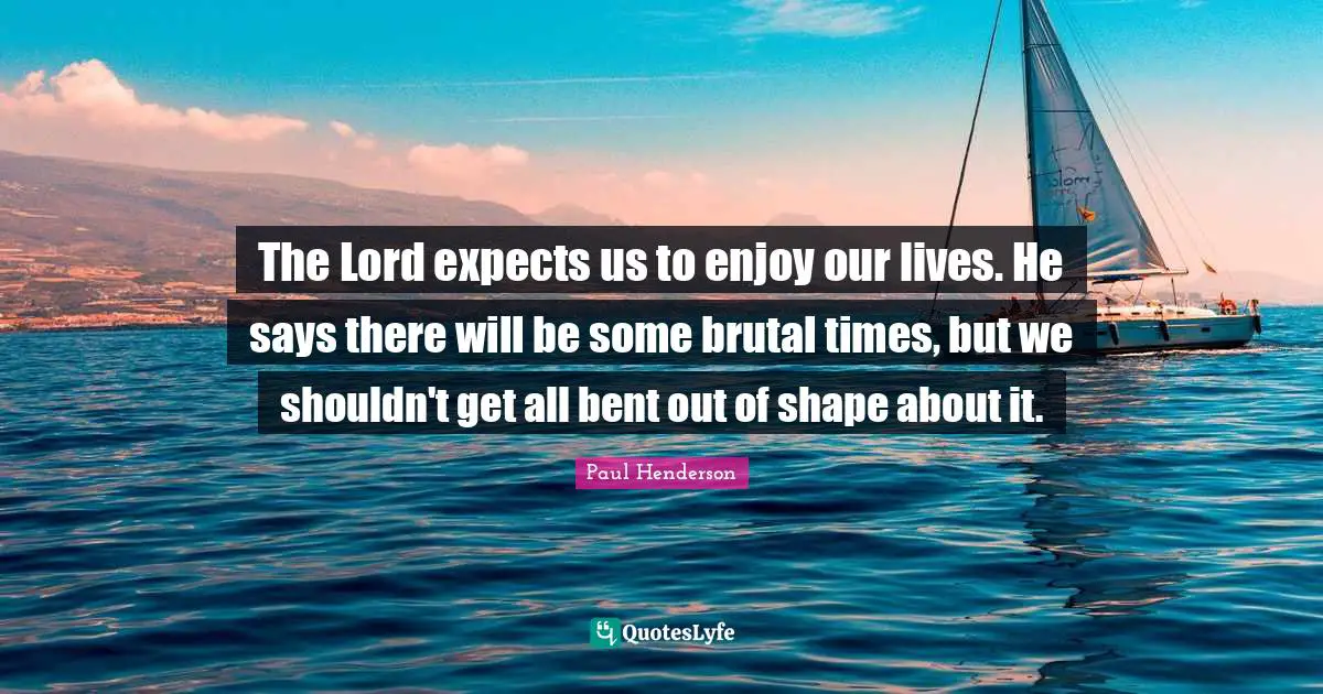 The Lord expects us to enjoy our lives. He says there will be some brutal times, but we shouldn't get all bent out of shape about it.