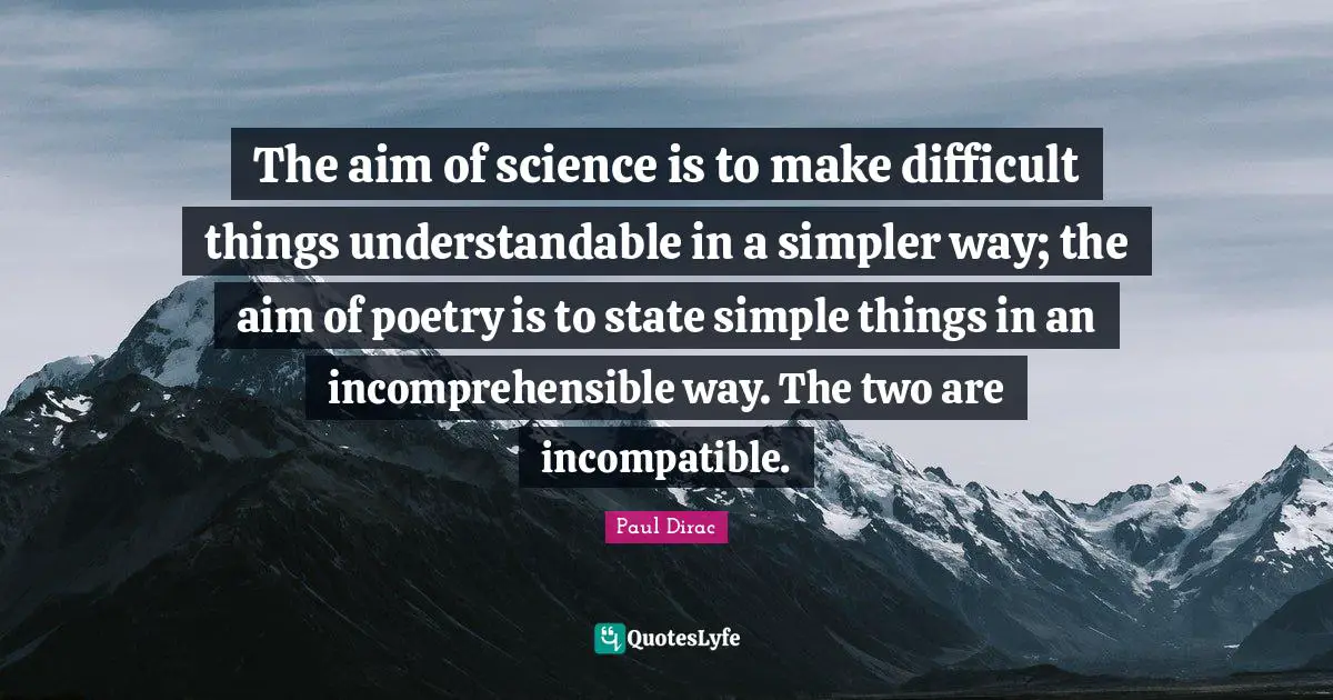 The aim of science is to make difficult things understandable in a simpler way; the aim of poetry is to state simple things in an incomprehensible way. The two are incompatible.