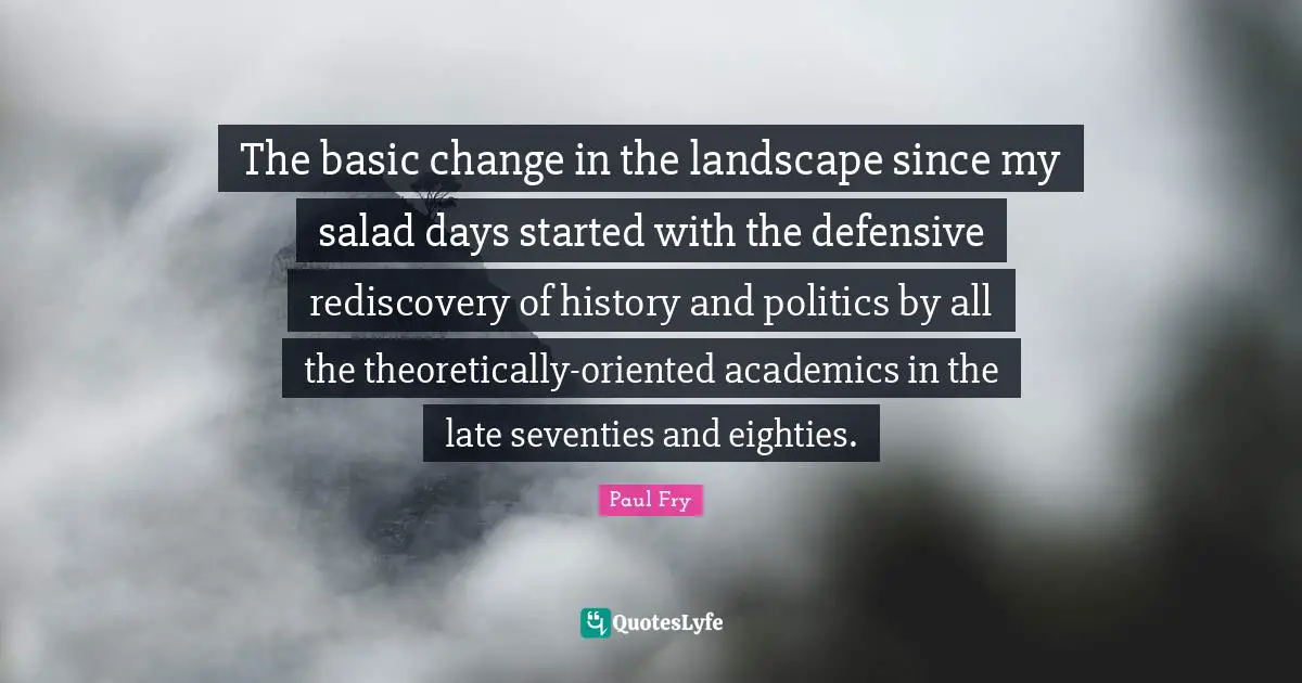 The basic change in the landscape since my salad days started with the defensive rediscovery of history and politics by all the theoretically-oriented academics in the late seventies and eighties.