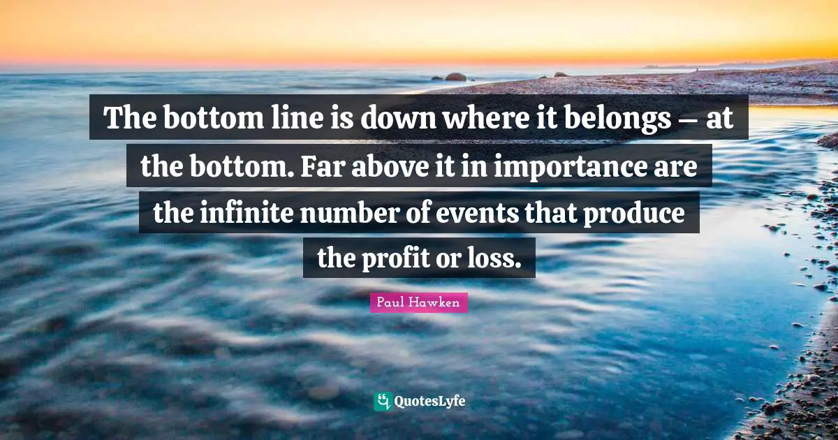 The bottom line is down where it belongs – at the bottom. Far above it in importance are the infinite number of events that produce the profit or loss.