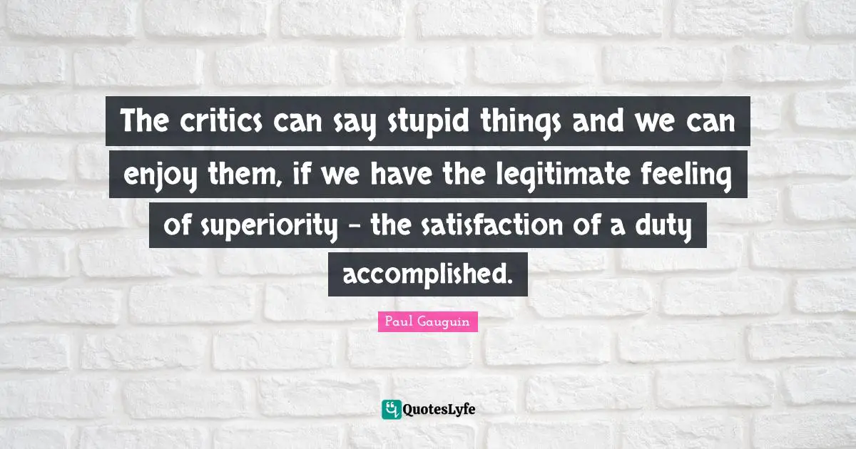 The critics can say stupid things and we can enjoy them, if we have the legitimate feeling of superiority - the satisfaction of a duty accomplished.