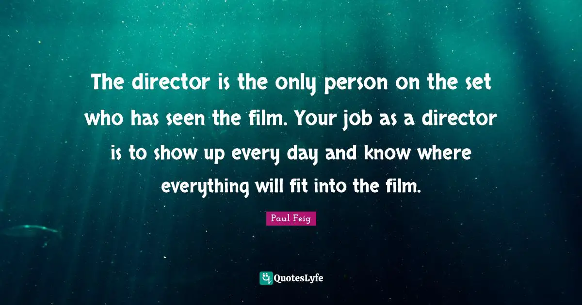 The director is the only person on the set who has seen the film. Your job as a director is to show up every day and know where everything will fit into the film.