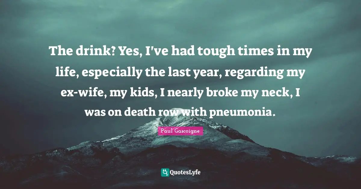 Broke Quotes: "The drink? Yes, I've had tough times in my life, especially the last year, regarding my ex-wife, my kids, I nearly broke my neck, I was on death row with pneumonia."